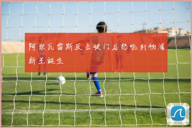 阿尔瓦雷斯反击破门后怒吼利物浦新王诞生