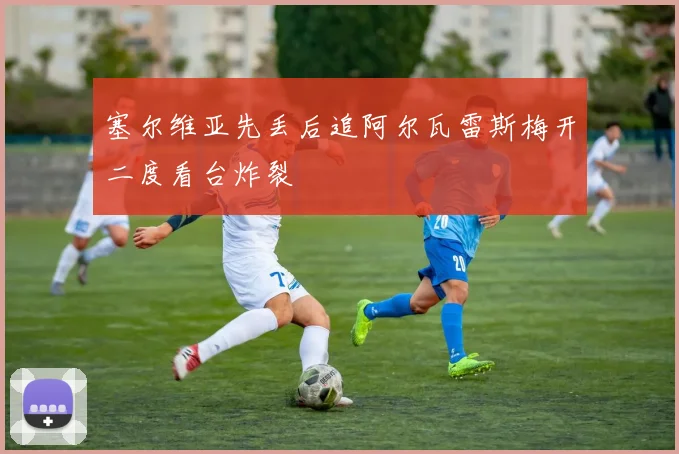 塞尔维亚先丢后追阿尔瓦雷斯梅开二度看台炸裂