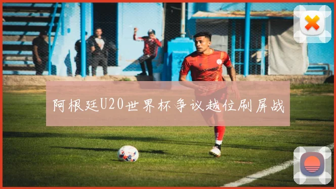 阿根廷U20世界杯争议越位刷屏战