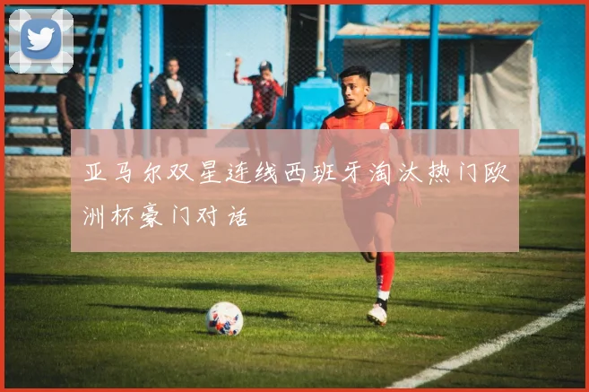 亚马尔双星连线西班牙淘汰热门欧洲杯豪门对话