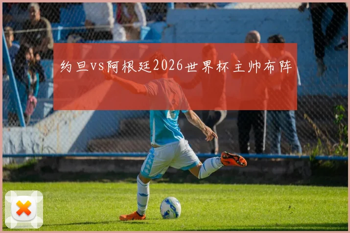 约旦vs阿根廷2026世界杯主帅布阵