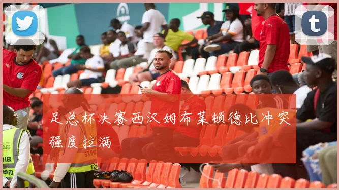足总杯决赛西汉姆布莱顿德比冲突强度拉满