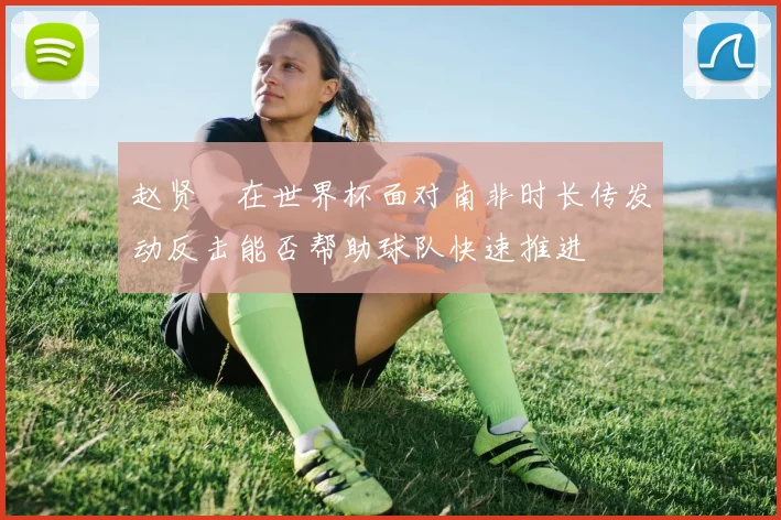 赵贤祐在世界杯面对南非时长传发动反击能否帮助球队快速推进