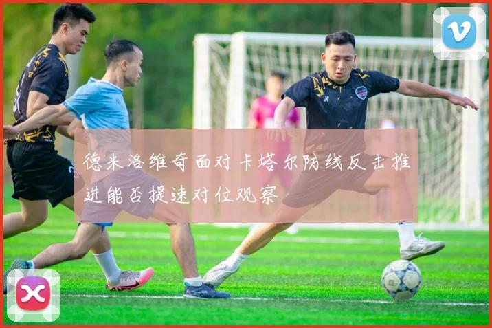 德米洛维奇面对卡塔尔防线反击推进能否提速对位观察