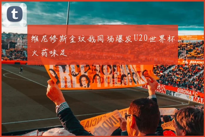 维尼修斯金玟哉同场爆发U20世界杯火药味足