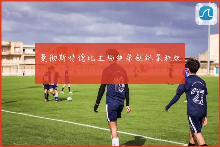 曼彻斯特德比主场绝杀创纪录狂欢