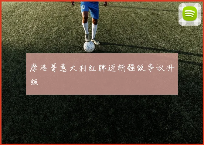 摩洛哥意大利红牌连斩强敌争议升级