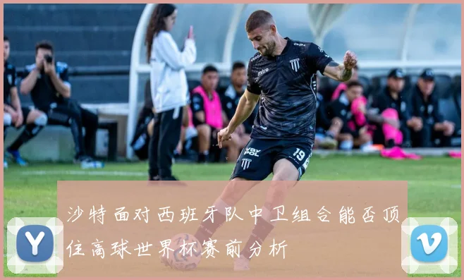 沙特面对西班牙队中卫组合能否顶住高球世界杯赛前分析