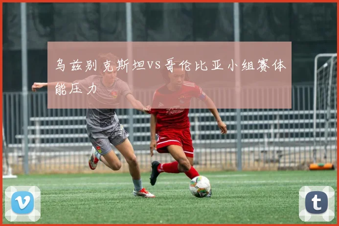 乌兹别克斯坦vs哥伦比亚小组赛体能压力